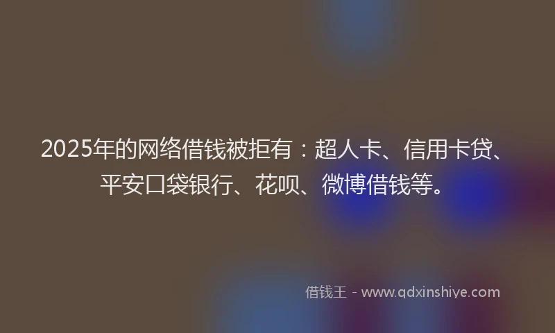 2025年的网络借钱被拒有：超人卡、信用卡贷、平安口袋银行、花呗、微博借钱等。