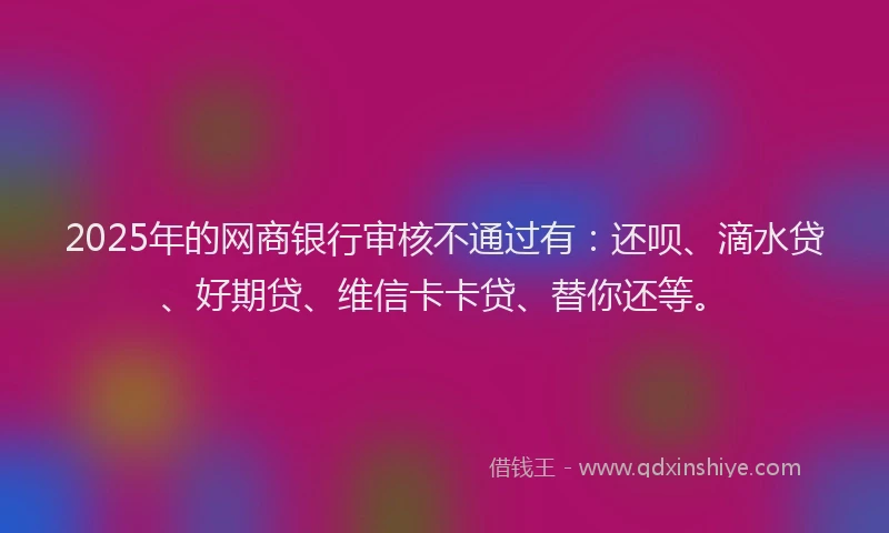 2025年的网商银行审核不通过有：还呗、滴水贷、好期贷、维信卡卡贷、替你还等。