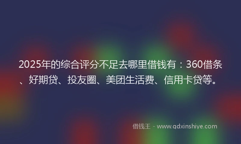 2025年的综合评分不足去哪里借钱有：360借条、好期贷、投友圈、美团生活费、信用卡贷等。