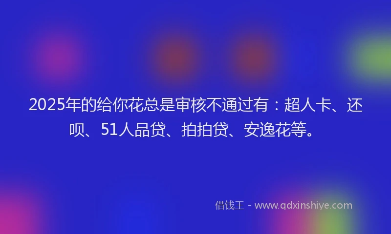 2025年的给你花总是审核不通过有：超人卡、还呗、51人品贷、拍拍贷、安逸花等。