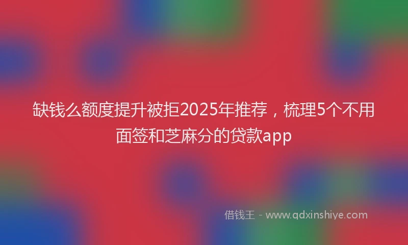 缺钱么额度提升被拒2025年推荐，梳理5个不用面签和芝麻分的贷款app