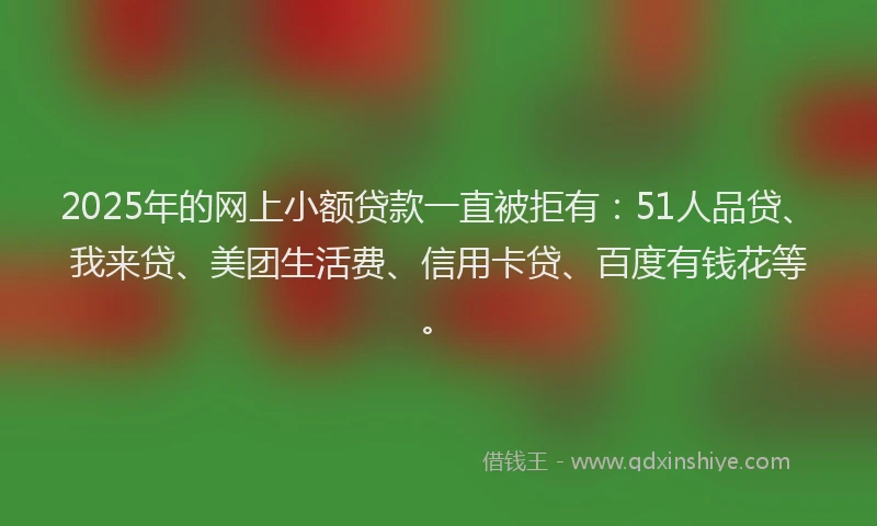 2025年的网上小额贷款一直被拒有：51人品贷、我来贷、美团生活费、信用卡贷、百度有钱花等。