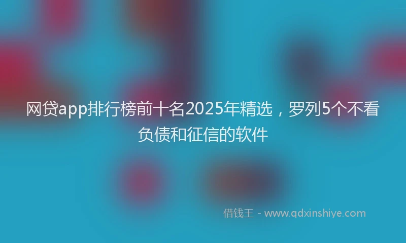 网贷app排行榜前十名2025年精选，罗列5个不看负债和征信的软件