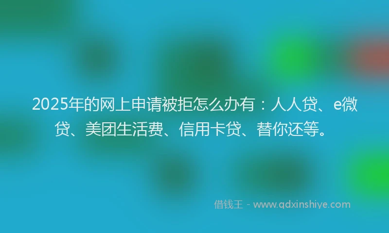 2025年的网上申请被拒怎么办有：人人贷、e微贷、美团生活费、信用卡贷、替你还等。
