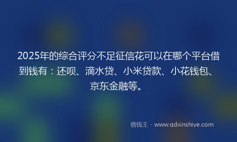 2025年的综合评分不足征信花可以在哪个平台借到钱有：还呗、滴水贷、小米贷款、小花钱包、京东金融等。