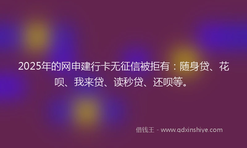 2025年的网申建行卡无征信被拒有：随身贷、花呗、我来贷、读秒贷、还呗等。