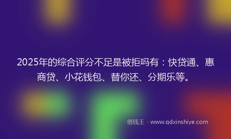 2025年的综合评分不足是被拒吗有：快贷通、惠商贷、小花钱包、替你还、分期乐等。