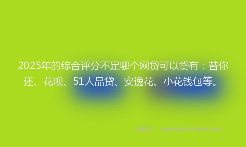 2025年的综合评分不足哪个网贷可以贷有：替你还、花呗、51人品贷、安逸花、小花钱包等。