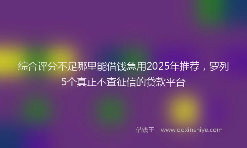 综合评分不足哪里能借钱急用2025年推荐，罗列5个真正不查征信的贷款平台