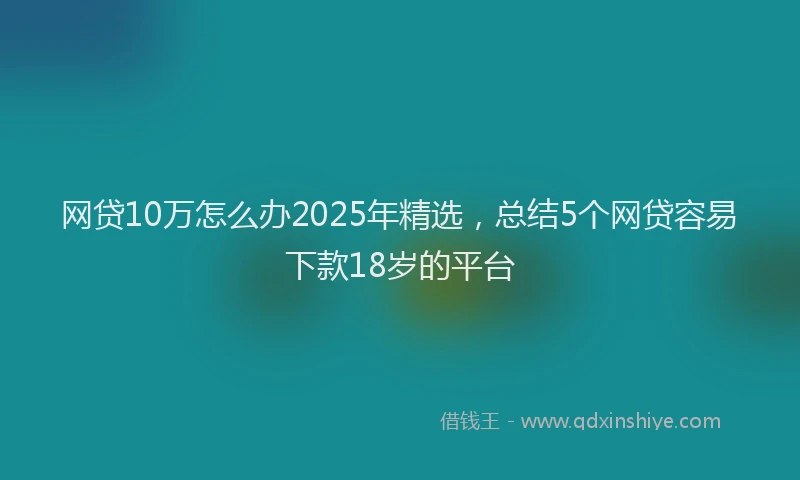 网贷10万怎么办2025年精选，总结5个网贷容易下款18岁的平台