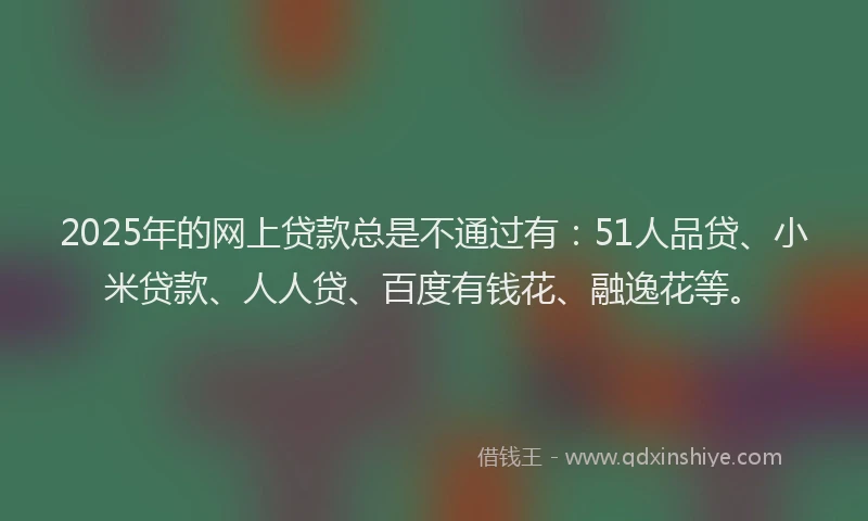 2025年的网上贷款总是不通过有：51人品贷、小米贷款、人人贷、百度有钱花、融逸花等。