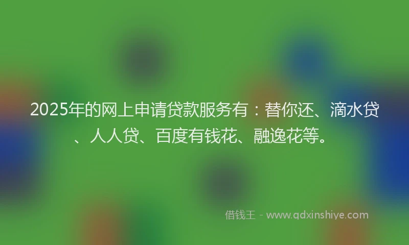 2025年的网上申请贷款服务有：替你还、滴水贷、人人贷、百度有钱花、融逸花等。