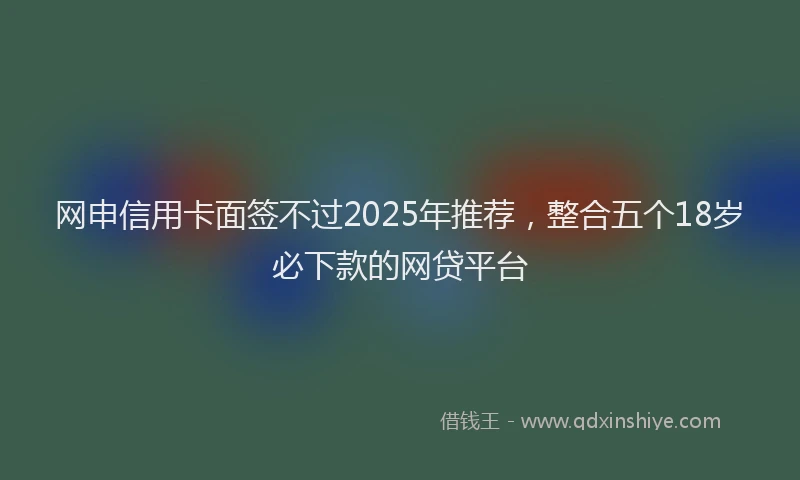 网申信用卡面签不过2025年推荐，整合五个18岁必下款的网贷平台