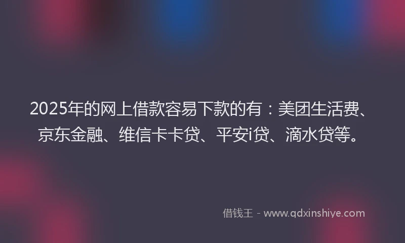2025年的网上借款容易下款的有：美团生活费、京东金融、维信卡卡贷、平安i贷、滴水贷等。