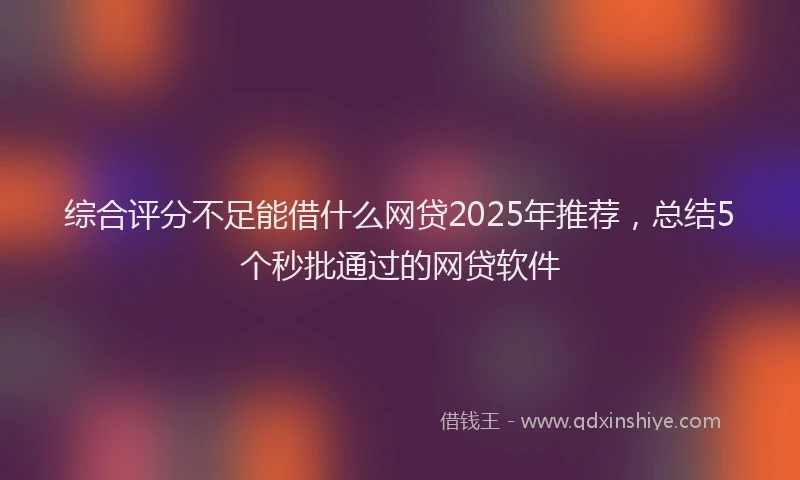 综合评分不足能借什么网贷2025年推荐，总结5个秒批通过的网贷软件