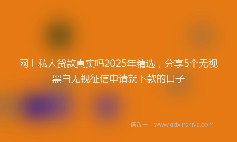 网上私人贷款真实吗2025年精选，分享5个无视黑白无视征信申请就下款的口子