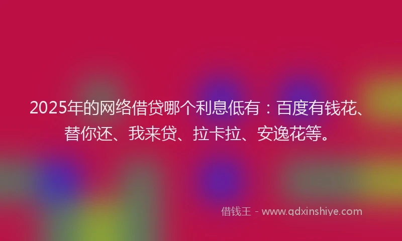 2025年的网络借贷哪个利息低有：百度有钱花、替你还、我来贷、拉卡拉、安逸花等。