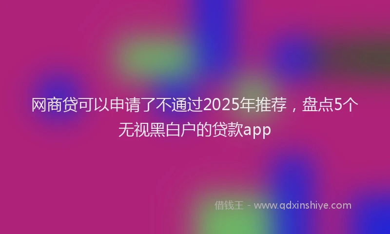 网商贷可以申请了不通过2025年推荐，盘点5个无视黑白户的贷款app