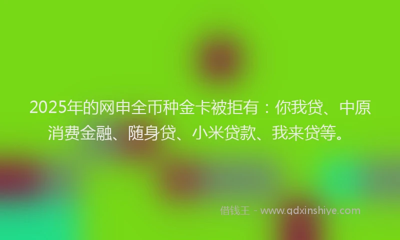 2025年的网申全币种金卡被拒有：你我贷、中原消费金融、随身贷、小米贷款、我来贷等。