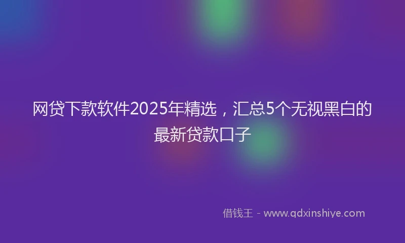 网贷下款软件2025年精选，汇总5个无视黑白的最新贷款口子