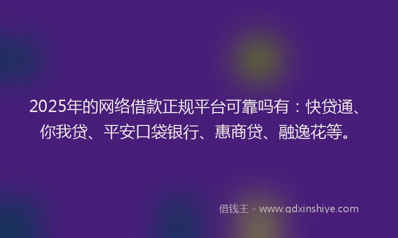 2025年的网络借款正规平台可靠吗有：快贷通、你我贷、平安口袋银行、惠商贷、融逸花等。