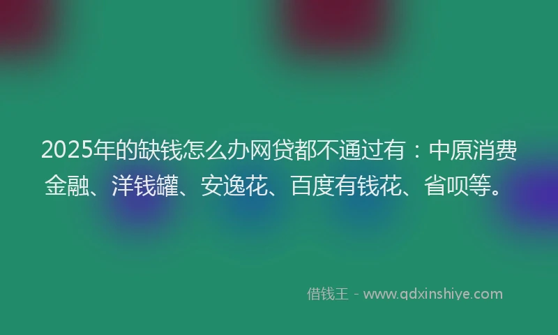 2025年的缺钱怎么办网贷都不通过有：中原消费金融、洋钱罐、安逸花、百度有钱花、省呗等。