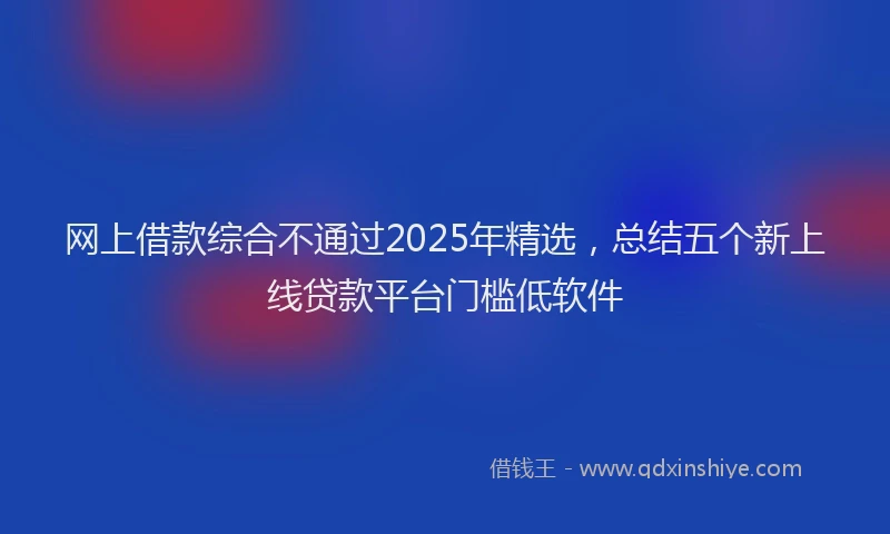 网上借款综合不通过2025年精选，总结五个新上线贷款平台门槛低软件