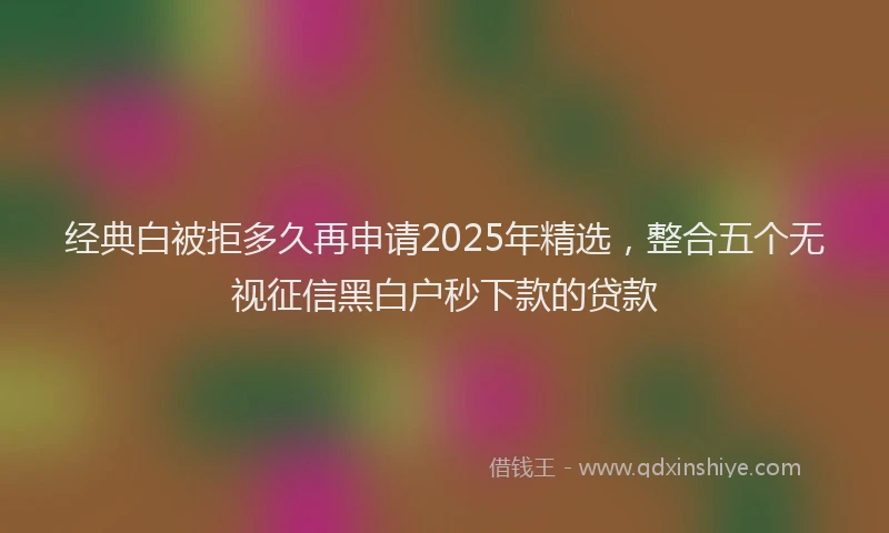 经典白被拒多久再申请2025年精选，整合五个无视征信黑白户秒下款的贷款