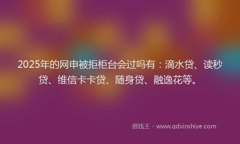 2025年的网申被拒柜台会过吗有：滴水贷、读秒贷、维信卡卡贷、随身贷、融逸花等。