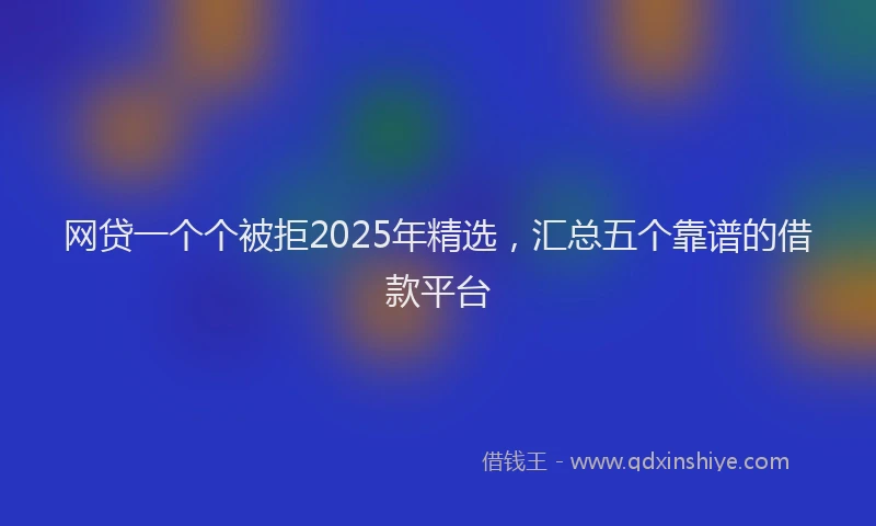 网贷一个个被拒2025年精选，汇总五个靠谱的借款平台