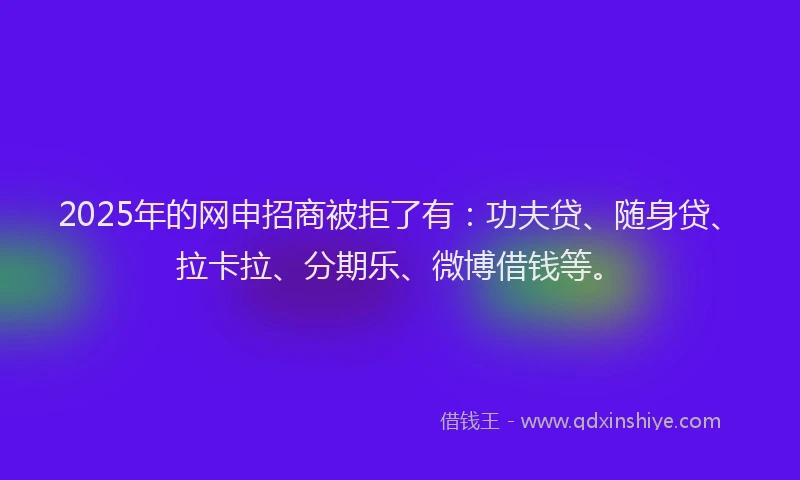 2025年的网申招商被拒了有：功夫贷、随身贷、拉卡拉、分期乐、微博借钱等。