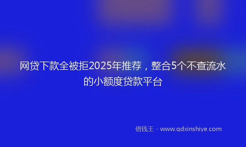 网贷下款全被拒2025年推荐，整合5个不查流水的小额度贷款平台