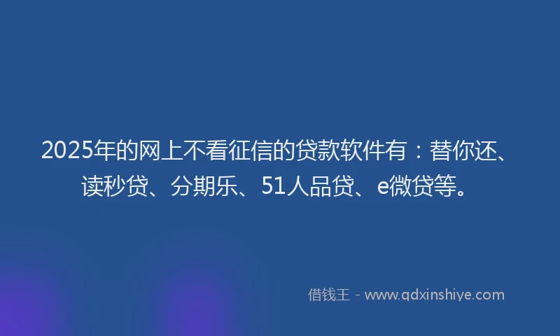 2025年的网上不看征信的贷款软件有：替你还、读秒贷、分期乐、51人品贷、e微贷等。
