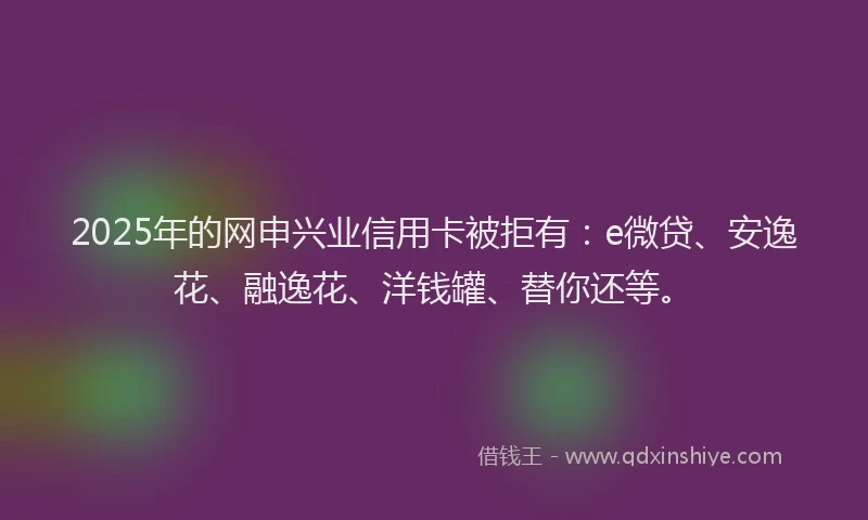 2025年的网申兴业信用卡被拒有：e微贷、安逸花、融逸花、洋钱罐、替你还等。