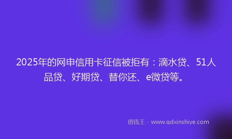 2025年的网申信用卡征信被拒有：滴水贷、51人品贷、好期贷、替你还、e微贷等。