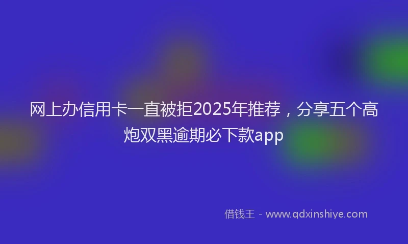 网上办信用卡一直被拒2025年推荐，分享五个高炮双黑逾期必下款app