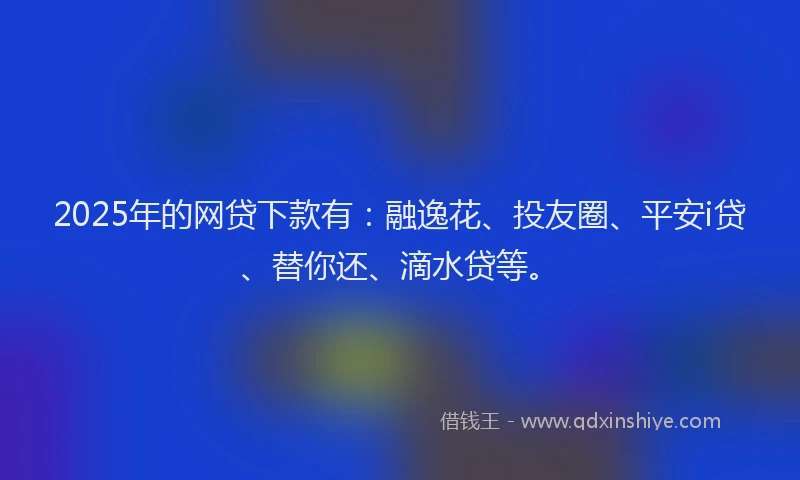 2025年的网贷下款有：融逸花、投友圈、平安i贷、替你还、滴水贷等。