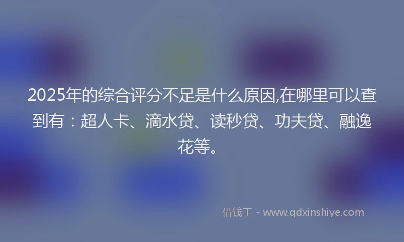 2025年的综合评分不足是什么原因,在哪里可以查到有：超人卡、滴水贷、读秒贷、功夫贷、融逸花等。