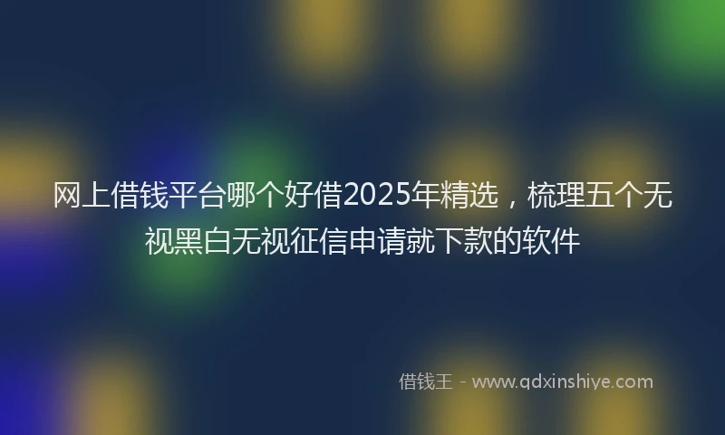 网上借钱平台哪个好借2025年精选，梳理五个无视黑白无视征信申请就下款的软件