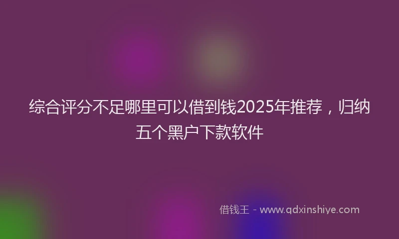 综合评分不足哪里可以借到钱2025年推荐，归纳五个黑户下款软件