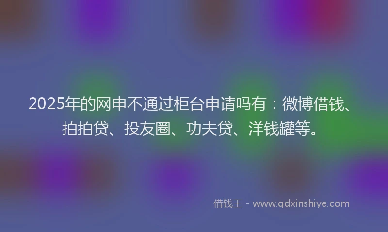 2025年的网申不通过柜台申请吗有：微博借钱、拍拍贷、投友圈、功夫贷、洋钱罐等。