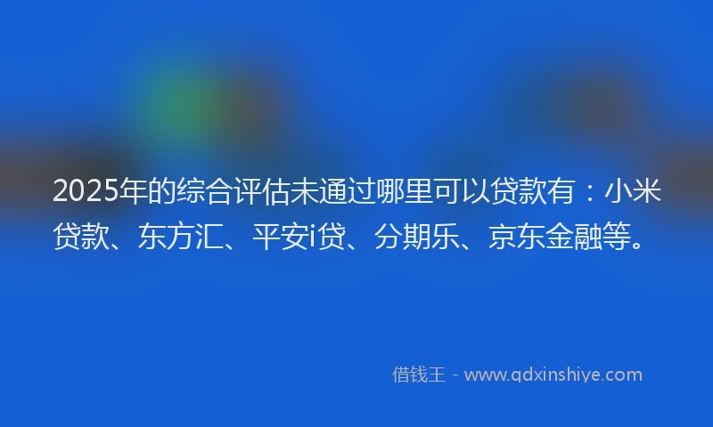 2025年的综合评估未通过哪里可以贷款有：小米贷款、东方汇、平安i贷、分期乐、京东金融等。