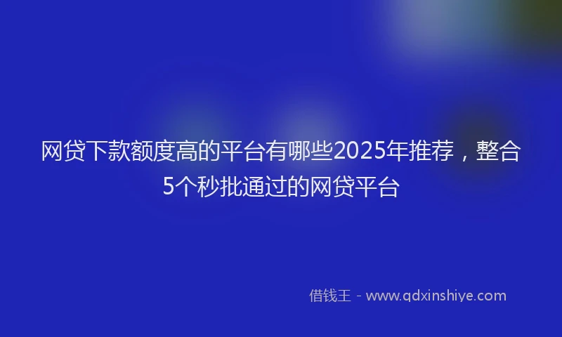网贷下款额度高的平台有哪些2025年推荐，整合5个秒批通过的网贷平台