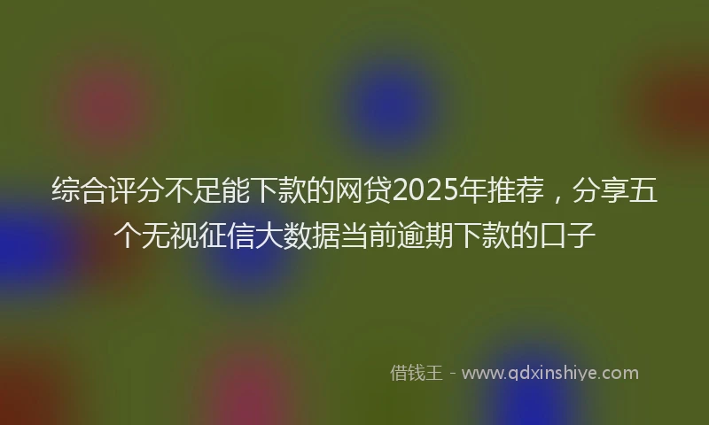 综合评分不足能下款的网贷2025年推荐，分享五个无视征信大数据当前逾期下款的口子