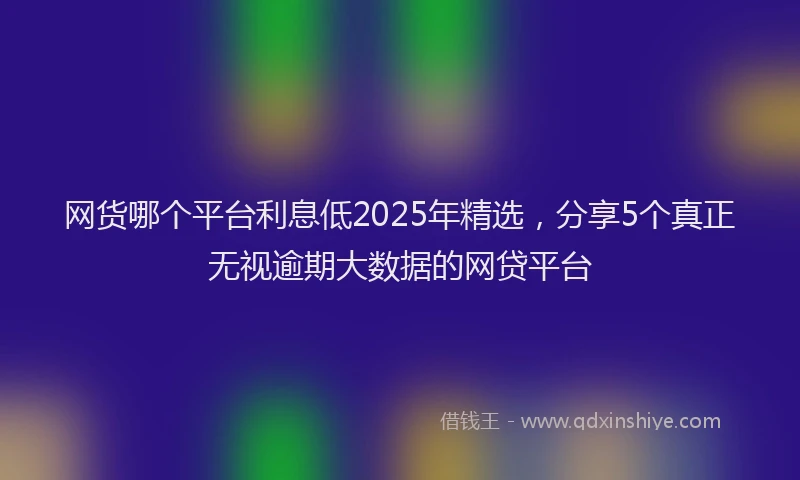 网货哪个平台利息低2025年精选,分享5个真正无视逾期大数据的网贷平台