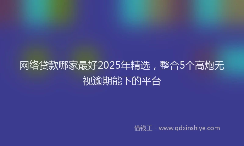 网络贷款哪家最好2025年精选，整合5个高炮无视逾期能下的平台