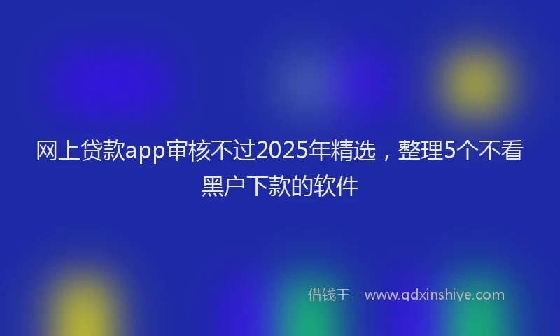 网上贷款app审核不过2025年精选，整理5个不看黑户下款的软件