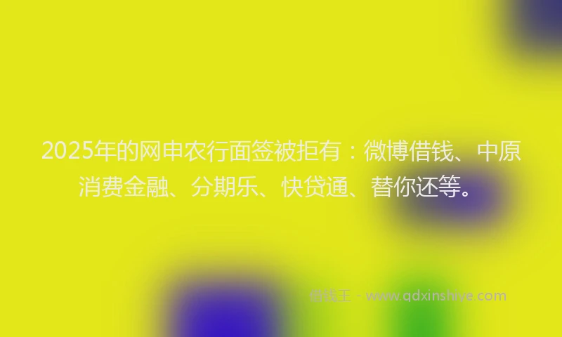2025年的网申农行面签被拒有：微博借钱、中原消费金融、分期乐、快贷通、替你还等。