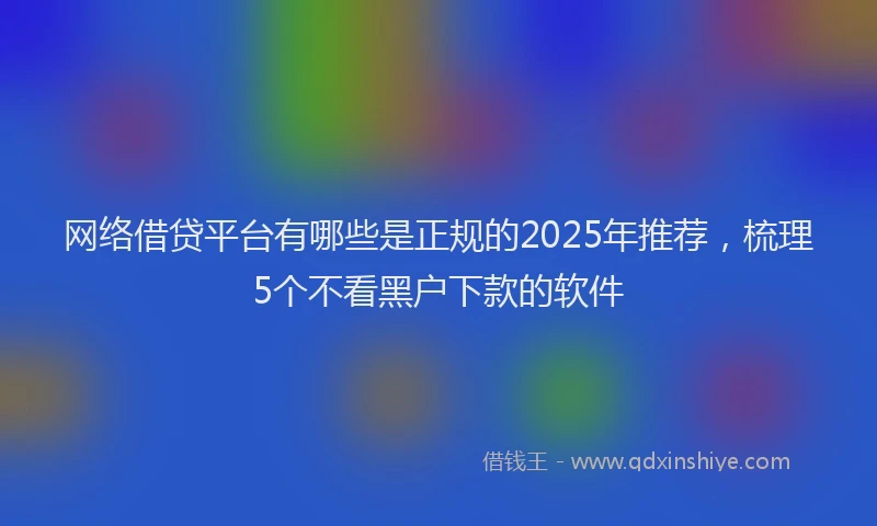 网络借贷平台有哪些是正规的2025年推荐,梳理5个不看黑户下款的软件