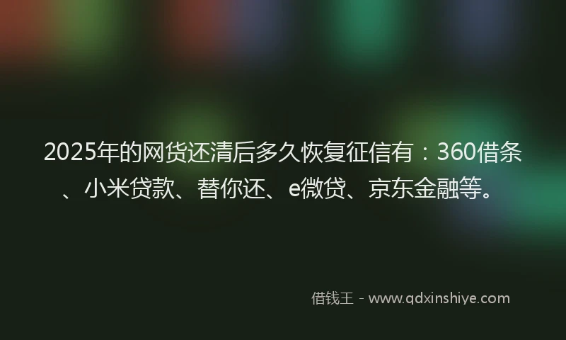 2025年的网货还清后多久恢复征信有：360借条、小米贷款、替你还、e微贷、京东金融等。